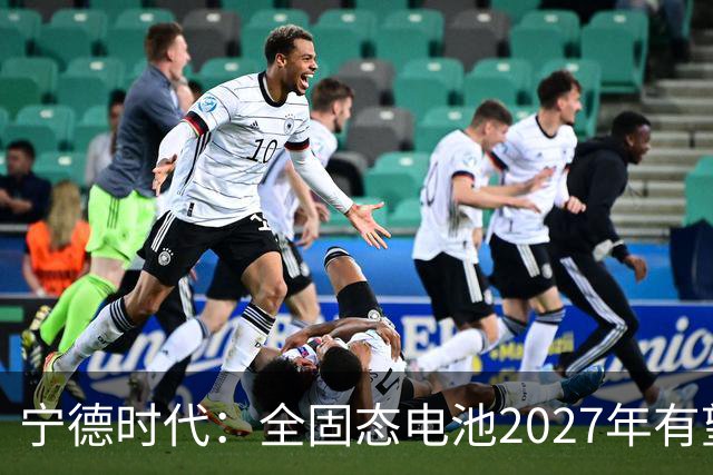 宁德时代：全固态电池2027年有望实现小批量生产