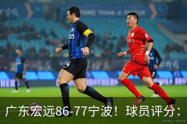 广东宏远86-77宁波！球员评分：3人满分，4人良好，2人不合格